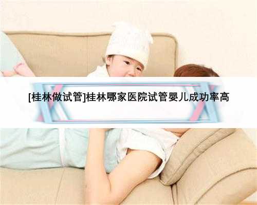 [桂林做试管]桂林哪家医院试管婴儿成功率高