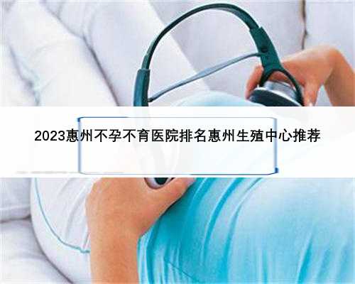 2023惠州不孕不育医院排名惠州生殖中心推荐
