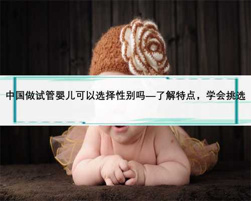 中国做试管婴儿可以选择性别吗—了解特点，学会挑选